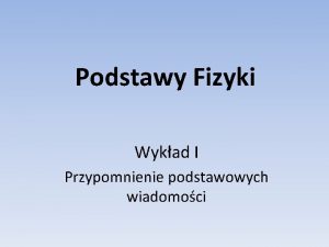 Podstawy Fizyki Wykad I Przypomnienie podstawowych wiadomoci Plan