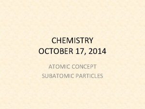CHEMISTRY OCTOBER 17 2014 ATOMIC CONCEPT SUBATOMIC PARTICLES