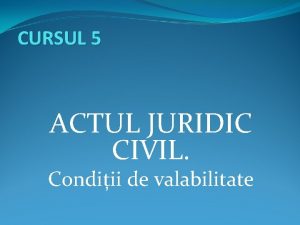 CURSUL 5 ACTUL JURIDIC CIVIL Condiii de valabilitate