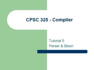 CPSC 325 Compiler Tutorial 5 Parser Bison Bison