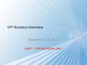 SPT Business Overview November 13 2012 DRAFT FOR