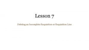 Lesson 7 Deleting an Incomplete Requisition or Requisition Lesson 7 Deleting an Incomplete Requisition or Requisition