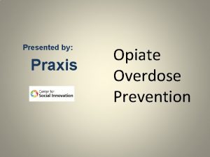 Presented by Praxis Opiate Overdose Prevention Agenda Understanding