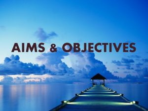 AIMS OBJECTIVES Aims Aims are the distant goals