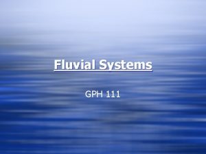 Fluvial Systems GPH 111 What are Fluvial Processes