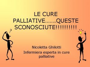 LE CURE PALLIATIVE QUESTE SCONOSCIUTE Nicoletta Ghilotti Infermiera