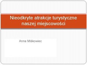 Nieodkryte atrakcje turystyczne naszej miejscowoci Anna Mikowiec Co