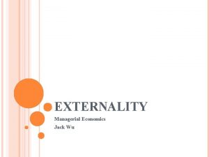 EXTERNALITY Managerial Economics Jack Wu EXTERNALITIES one party