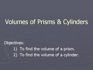 Volumes of Prisms Cylinders Objectives 1 To find