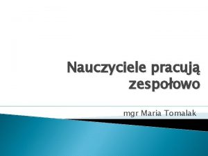 Nauczyciele pracuj zespoowo mgr Maria Tomalak NAUCZYCIELE PRACUJ