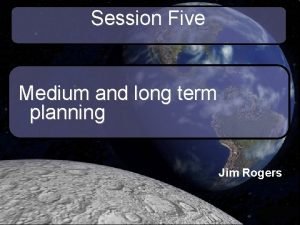 Session Five Medium and long term planning Jim