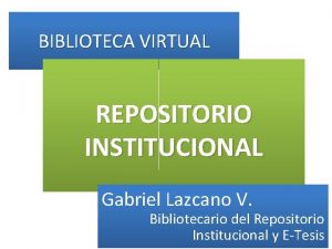BIBLIOTECA VIRTUAL REPOSITORIO INSTITUCIONAL Gabriel Lazcano V Bibliotecario BIBLIOTECA VIRTUAL REPOSITORIO INSTITUCIONAL Gabriel Lazcano V Bibliotecario