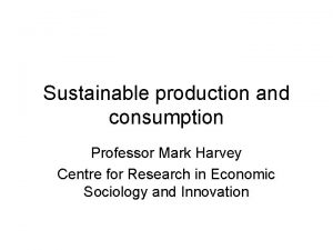 Sustainable production and consumption Professor Mark Harvey Centre
