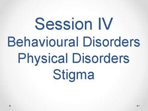 Session IV Behavioural Disorders Physical Disorders Stigma 1
