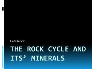 Lets Rock THE ROCK CYCLE AND ITS MINERALS