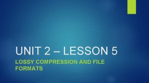 UNIT 2 LESSON 5 LOSSY COMPRESSION AND FILE