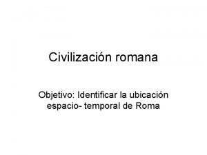 Civilizacin romana Objetivo Identificar la ubicacin espacio temporal