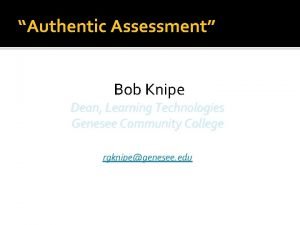 Authentic Assessment Bob Knipe Dean Learning Technologies Genesee