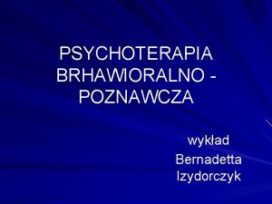 PSYCHOTERAPIA BRHAWIORALNO POZNAWCZA wykad Bernadetta Izydorczyk Psychoterapia lku