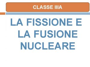 CLASSE IIIA LA FISSIONE E LA FUSIONE NUCLEARE