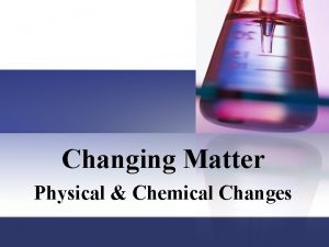Changing Matter Physical Chemical Changes Matter has properties
