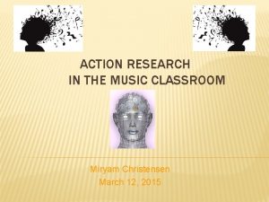 ACTION RESEARCH IN THE MUSIC CLASSROOM Miryam Christensen