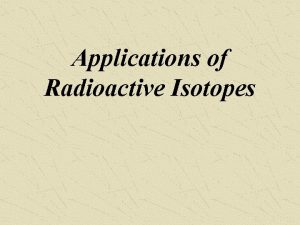 Applications of Radioactive Isotopes Applications of Radioactive Isotopes