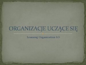 ORGANIZACJE UCZCE SI Learning Organization LO ORGANIZACJE UCZCE