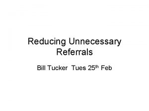 Reducing Unnecessary Referrals Bill Tucker Tues 25 th