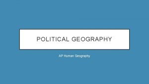 POLITICAL GEOGRAPHY AP Human Geography POLITICAL GEOGRAPHY IS