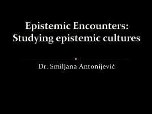 Epistemic Encounters Studying epistemic cultures Dr Smiljana Antonijevi