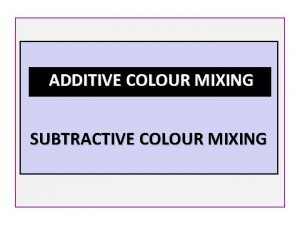 ADDITIVE COLOUR MIXING SUBTRACTIVE COLOUR MIXING ADDITIVE COLOUR ADDITIVE COLOUR MIXING SUBTRACTIVE COLOUR MIXING ADDITIVE COLOUR