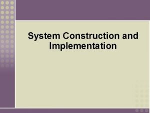 System Construction and Implementation Objectives Explain the purpose