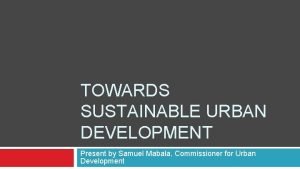 TOWARDS SUSTAINABLE URBAN DEVELOPMENT Present by Samuel Mabala