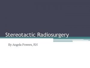 Stereotactic Radiosurgery By Angela Powers RN Objectives Describe