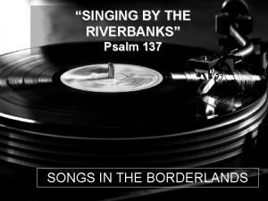 SINGING BY THE RIVERBANKS Psalm 137 SONGS IN