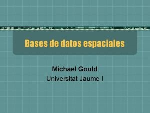 Bases de datos espaciales Michael Gould Universitat Jaume