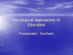 Sociological Approaches to Education Functionalist Durkheim Functionalism looks