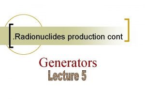 Radionuclides production cont Generators Generators Where clinical tests Radionuclides production cont Generators Generators Where clinical tests