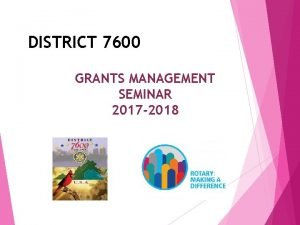 DISTRICT 7600 GRANTS MANAGEMENT SEMINAR 2017 2018 Purpose