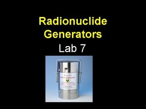 Radionuclide Generators Lab 7 Generators Why The use Radionuclide Generators Lab 7 Generators Why The use