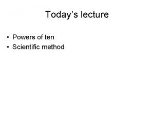 Todays lecture Powers of ten Scientific method Powers