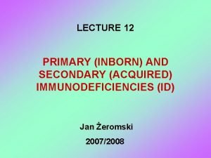 LECTURE 12 PRIMARY INBORN AND SECONDARY ACQUIRED IMMUNODEFICIENCIES