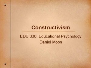 Constructivism EDU 330 Educational Psychology Daniel Moos Constructivism