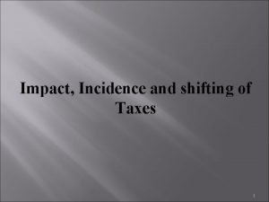 Impact Incidence and shifting of Taxes 1 Impact