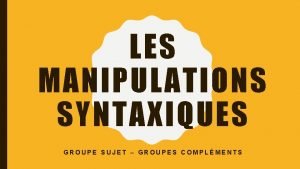 LES MANIPULATIONS SYNTAXIQUES GROUPE SUJET GROUPES COMPLMENTS FORMULES