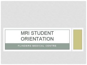 MRI STUDENT ORIENTATION FLINDERS MEDICAL CENTRE OVERVIEW Why