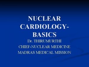 NUCLEAR CARDIOLOGYBASICS Dr THIRUMURTHI CHIEFNUCLEAR MEDICINE MADRAS MEDICAL