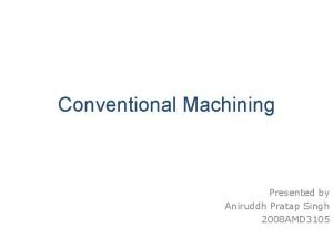 Conventional Machining Presented by Aniruddh Pratap Singh 2008