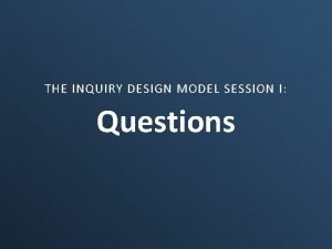 THE INQUIRY DESIGN MODEL SESSION I Questions Why